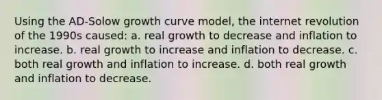 Using the AD-Solow growth curve model, the internet revolution of the 1990s caused: a. real growth to decrease and inflation to increase. b. real growth to increase and inflation to decrease. c. both real growth and inflation to increase. d. both real growth and inflation to decrease.