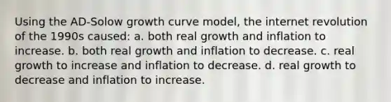 Using the AD-Solow growth curve model, the internet revolution of the 1990s caused: a. both real growth and inflation to increase. b. both real growth and inflation to decrease. c. real growth to increase and inflation to decrease. d. real growth to decrease and inflation to increase.