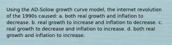 Using the AD-Solow growth curve model, the internet revolution of the 1990s caused: a. both real growth and inflation to decrease. b. real growth to increase and inflation to decrease. c. real growth to decrease and inflation to increase. d. both real growth and inflation to increase.