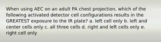 When using AEC on an adult PA chest projection, which of the following activated detector cell configurations results in the GREATEST exposure to the IR plate? a. left cell only b. left and center cells only c. all three cells d. right and left cells only e. right cell only