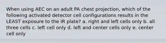 When using AEC on an adult PA chest projection, which of the following activated detector cell configurations results in the LEAST exposure to the IR plate? a. right and left cells only b. all three cells c. left cell only d. left and center cells only e. center cell only