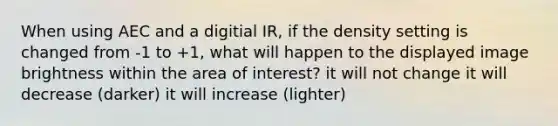 When using AEC and a digitial IR, if the density setting is changed from -1 to +1, what will happen to the displayed image brightness within the area of interest? it will not change it will decrease (darker) it will increase (lighter)