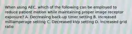 When using AEC, which of the following can be employed to reduce patient motion while maintaining proper image receptor exposure? A. Decreasing back-up timer setting B. Increased milliamperage setting C. Decreased kVp setting D. Increased grid ratio