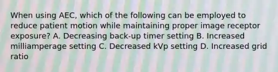 When using AEC, which of the following can be employed to reduce patient motion while maintaining proper image receptor exposure? A. Decreasing back-up timer setting B. Increased milliamperage setting C. Decreased kVp setting D. Increased grid ratio