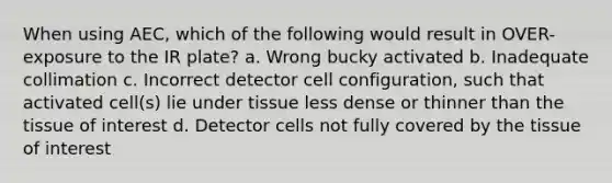 When using AEC, which of the following would result in OVER-exposure to the IR plate? a. Wrong bucky activated b. Inadequate collimation c. Incorrect detector cell configuration, such that activated cell(s) lie under tissue less dense or thinner than the tissue of interest d. Detector cells not fully covered by the tissue of interest