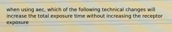 when using aec, which of the following technical changes will increase the total exposure time without increasing the receptor exposure