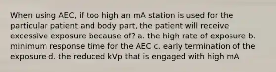 When using AEC, if too high an mA station is used for the particular patient and body part, the patient will receive excessive exposure because of? a. the high rate of exposure b. minimum response time for the AEC c. early termination of the exposure d. the reduced kVp that is engaged with high mA