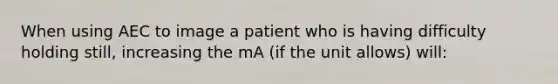 When using AEC to image a patient who is having difficulty holding still, increasing the mA (if the unit allows) will: