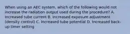 When using an AEC system, which of the following would not increase the radiation output used during the procedure? A. Increased tube current B. Increased exposure adjustment (density control) C. Increased tube potential D. Increased back-up timer setting