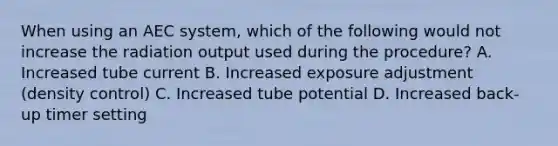 When using an AEC system, which of the following would not increase the radiation output used during the procedure? A. Increased tube current B. Increased exposure adjustment (density control) C. Increased tube potential D. Increased back-up timer setting