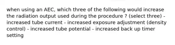 when using an AEC, which three of the following would increase the radiation output used during the procedure ? (select three) - increased tube current - increased exposure adjustment (density control) - increased tube potential - increased back up timer setting