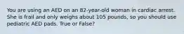 You are using an AED on an 82-year-old woman in cardiac arrest. She is frail and only weighs about 105 pounds, so you should use pediatric AED pads. True or False?