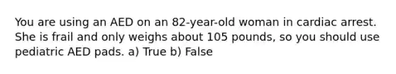 You are using an AED on an 82-year-old woman in cardiac arrest. She is frail and only weighs about 105 pounds, so you should use pediatric AED pads. a) True b) False