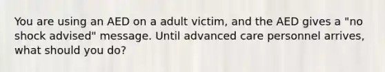 You are using an AED on a adult victim, and the AED gives a "no shock advised" message. Until advanced care personnel arrives, what should you do?