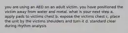 you are using an AED on an adult victim. you have positioned the victim away from water and metal. what is your next step a. apply pads to victims chest b. expose the victims chest c. place the unit by the victims shoulders and turn it d. standard clear during rhythm analysis
