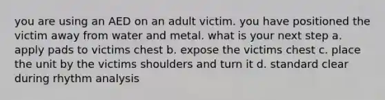 you are using an AED on an adult victim. you have positioned the victim away from water and metal. what is your next step a. apply pads to victims chest b. expose the victims chest c. place the unit by the victims shoulders and turn it d. standard clear during rhythm analysis