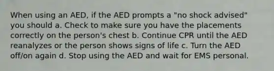 When using an AED, if the AED prompts a "no shock advised" you should a. Check to make sure you have the placements correctly on the person's chest b. Continue CPR until the AED reanalyzes or the person shows signs of life c. Turn the AED off/on again d. Stop using the AED and wait for EMS personal.