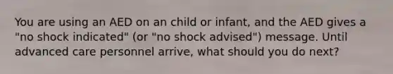 You are using an AED on an child or infant, and the AED gives a "no shock indicated" (or "no shock advised") message. Until advanced care personnel arrive, what should you do next?