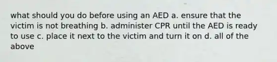 what should you do before using an AED a. ensure that the victim is not breathing b. administer CPR until the AED is ready to use c. place it next to the victim and turn it on d. all of the above