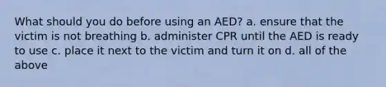 What should you do before using an AED? a. ensure that the victim is not breathing b. administer CPR until the AED is ready to use c. place it next to the victim and turn it on d. all of the above