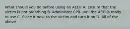 What should you do before using an AED? A. Ensure that the victim is not breathing B. Administer CPR until the AED is ready to use C. Place it next to the victim and turn it on D. All of the above