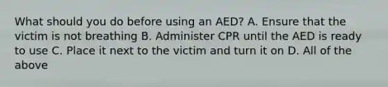 What should you do before using an AED? A. Ensure that the victim is not breathing B. Administer CPR until the AED is ready to use C. Place it next to the victim and turn it on D. All of the above