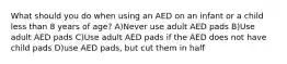 What should you do when using an AED on an infant or a child less than 8 years of age? A)Never use adult AED pads B)Use adult AED pads C)Use adult AED pads if the AED does not have child pads D)use AED pads, but cut them in half