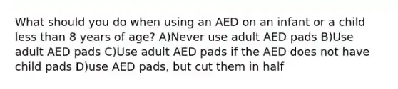 What should you do when using an AED on an infant or a child less than 8 years of age? A)Never use adult AED pads B)Use adult AED pads C)Use adult AED pads if the AED does not have child pads D)use AED pads, but cut them in half