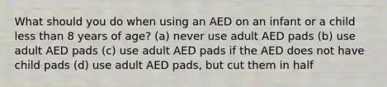 What should you do when using an AED on an infant or a child less than 8 years of age? (a) never use adult AED pads (b) use adult AED pads (c) use adult AED pads if the AED does not have child pads (d) use adult AED pads, but cut them in half