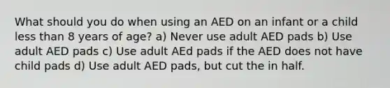 What should you do when using an AED on an infant or a child less than 8 years of age? a) Never use adult AED pads b) Use adult AED pads c) Use adult AEd pads if the AED does not have child pads d) Use adult AED pads, but cut the in half.