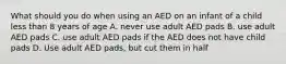 What should you do when using an AED on an infant of a child less than 8 years of age A. never use adult AED pads B. use adult AED pads C. use adult AED pads if the AED does not have child pads D. Use adult AED pads, but cut them in half