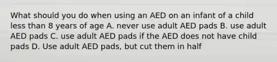 What should you do when using an AED on an infant of a child less than 8 years of age A. never use adult AED pads B. use adult AED pads C. use adult AED pads if the AED does not have child pads D. Use adult AED pads, but cut them in half