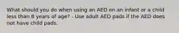 What should you do when using an AED on an infant or a child less than 8 years of age? - Use adult AED pads if the AED does not have child pads.