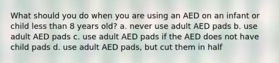 What should you do when you are using an AED on an infant or child less than 8 years old? a. never use adult AED pads b. use adult AED pads c. use adult AED pads if the AED does not have child pads d. use adult AED pads, but cut them in half