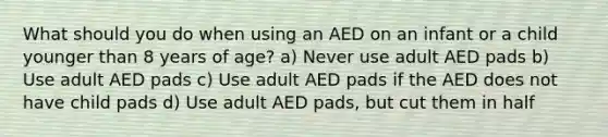 What should you do when using an AED on an infant or a child younger than 8 years of age? a) Never use adult AED pads b) Use adult AED pads c) Use adult AED pads if the AED does not have child pads d) Use adult AED pads, but cut them in half