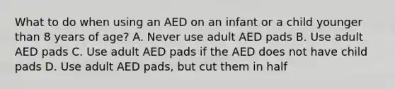 What to do when using an AED on an infant or a child younger than 8 years of age? A. Never use adult AED pads B. Use adult AED pads C. Use adult AED pads if the AED does not have child pads D. Use adult AED pads, but cut them in half