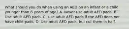 What should you do when using an AED on an infant or a child younger than 8 years of age? A. Never use adult AED pads. B. Use adult AED pads. C. Use adult AED pads if the AED does not have child pads. D. Use adult AED pads, but cut them in half.