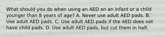 What should you do when using an AED on an infant or a child younger than 8 years of age? A. Never use adult AED pads. B. Use adult AED pads. C. Use adult AED pads if the AED does not have child pads. D. Use adult AED pads, but cut them in half.