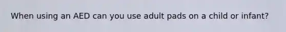 When using an AED can you use adult pads on a child or infant?