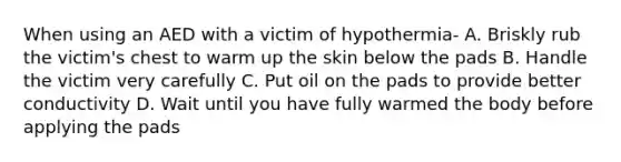 When using an AED with a victim of hypothermia- A. Briskly rub the victim's chest to warm up the skin below the pads B. Handle the victim very carefully C. Put oil on the pads to provide better conductivity D. Wait until you have fully warmed the body before applying the pads