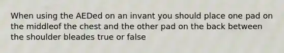 When using the AEDed on an invant you should place one pad on the middleof the chest and the other pad on the back between the shoulder bleades true or false