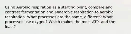 Using Aerobic respiration as a starting point, compare and contrast fermentation and anaerobic respiration to aerobic respiration. What processes are the same, different? What processes use oxygen? Which makes the most ATP, and the least?