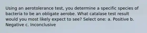 Using an aerotolerance test, you determine a specific species of bacteria to be an obligate aerobe. What catalase test result would you most likely expect to see? Select one: a. Positive b. Negative c. Inconclusive