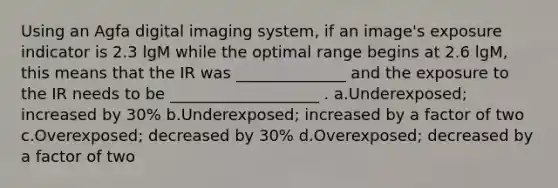 Using an Agfa digital imaging system, if an image's exposure indicator is 2.3 lgM while the optimal range begins at 2.6 lgM, this means that the IR was ______________ and the exposure to the IR needs to be ___________________ . a.Underexposed; increased by 30% b.Underexposed; increased by a factor of two c.Overexposed; decreased by 30% d.Overexposed; decreased by a factor of two