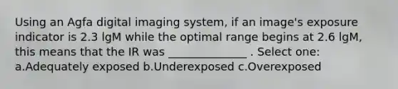 Using an Agfa digital imaging system, if an image's exposure indicator is 2.3 lgM while the optimal range begins at 2.6 lgM, this means that the IR was ______________ . Select one: a.Adequately exposed b.Underexposed c.Overexposed