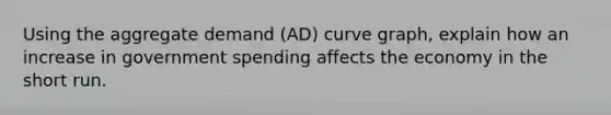 Using the aggregate demand (AD) curve graph, explain how an increase in government spending affects the economy in the short run.