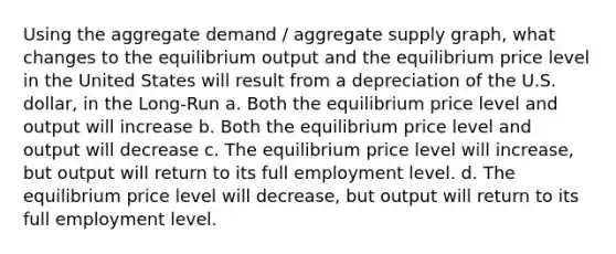 Using the aggregate demand / aggregate supply graph, what changes to the equilibrium output and the equilibrium price level in the United States will result from a depreciation of the U.S. dollar, in the Long-Run a. Both the equilibrium price level and output will increase b. Both the equilibrium price level and output will decrease c. The equilibrium price level will increase, but output will return to its full employment level. d. The equilibrium price level will decrease, but output will return to its full employment level.