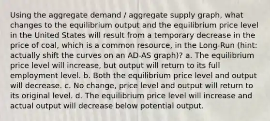 Using the aggregate demand / aggregate supply graph, what changes to the equilibrium output and the equilibrium price level in the United States will result from a temporary decrease in the price of coal, which is a common resource, in the Long-Run (hint: actually shift the curves on an AD-AS graph)? a. The equilibrium price level will increase, but output will return to its full employment level. b. Both the equilibrium price level and output will decrease. c. No change, price level and output will return to its original level. d. The equilibrium price level will increase and actual output will decrease below potential output.