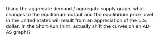 Using the aggregate demand / aggregate supply graph, what changes to the equilibrium output and the equilibrium price level in the United States will result from an appreciation of the U.S. dollar, in the Short-Run (hint: actually shift the curves on an AD-AS graph)?