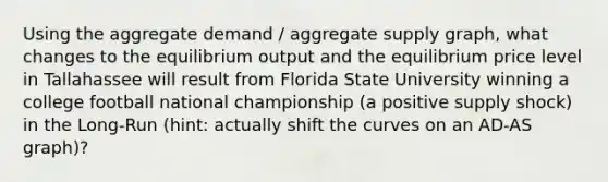 Using the aggregate demand / aggregate supply graph, what changes to the equilibrium output and the equilibrium price level in Tallahassee will result from Florida State University winning a college football national championship (a positive supply shock) in the Long-Run (hint: actually shift the curves on an AD-AS graph)?